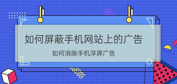 如何屏蔽手机网站上的广告 如何消除手机浮屏广告？